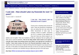 Person Behind this blog
Suresh KP i.e. me, have written
1800+ articles on this Blog. I
love doing analysis on various
Best Investment Plans like
mutual funds, Stocks, IPO’s,
NCD Bonds, Insurance
products. If you like our blog,
you can share some of the good
articles on your Facebook or
Twitter. This would be the
BIGGEST gift which you would
be giving to us.
Subscribe to get this tips to
your email
Enter your email address to
subscribe to this blog and
receive notifications of new
posts by email.
Join 27,041 other subscribers
Email Address
I Lost Job – How should I plan my financials for next 1-2
years?
June 8, 2020  Suresh KP
I Lost Job – How should I plan my
financials for next 1-2 years?
Corona virus is showing worse across the
world. There are thousands of employees
who are losing their job now every day.
While Government of India says no
company should do layoffs, companies
are not in a position to pay salaries and
they don’t have any choice except to cut
salaries and do layoffs. There are hundred’s of start-up companies that are getting shut
down due to covid-19 pandemic. One of our blog reader wrote email to me saying “I
Lost job, how to plan now during corona virus where I can’t get job for 6 months to 9
months. I have some money, but how to do financial planning in proper way”. You
might be the victim and lost job or might be thinking that what happens if you lose job now in
this crisis. In this article, we would provide some tips on how you can plan your financials in
case there is a job loss or an indication that you might lose your job in the near future.
Also Read: Which are best part time business ideas to start in 2020?
Home > Classroom Lessons > I Lost Job – How should I plan my financials for next 1-2 years?
Home Mutual Funds Business Ideas About Us Privacy Policy Disclaimer Contact us
 