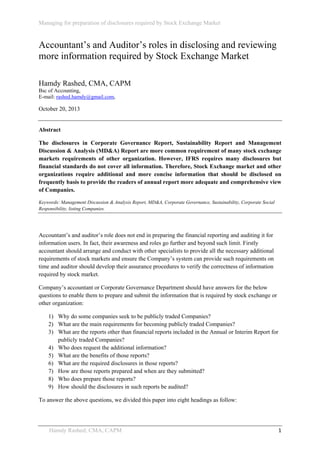 Managing for preparation of disclosures required by Stock Exchange Market
 

Accountant’s and Auditor’s roles in disclosing and reviewing
more information required by Stock Exchange Market
Hamdy Rashed, CMA, CAPM
Bsc of Accounting,
E-mail: rashed.hamdy@gmail.com,

October 20, 2013

Abstract
The disclosures in Corporate Governance Report, Sustainability Report and Management
Discussion & Analysis (MD&A) Report are more common requirement of many stock exchange
markets requirements of other organization. However, IFRS requires many disclosures but
financial standards do not cover all information. Therefore, Stock Exchange market and other
organizations require additional and more concise information that should be disclosed on
frequently basis to provide the readers of annual report more adequate and comprehensive view
of Companies.
Keywords: Management Discussion & Analysis Report, MD&A, Corporate Governance, Sustainability, Corporate Social
Responsibility, listing Companies.

Accountant’s and auditor’s role does not end in preparing the financial reporting and auditing it for
information users. In fact, their awareness and roles go further and beyond such limit. Firstly
accountant should arrange and conduct with other specialists to provide all the necessary additional
requirements of stock markets and ensure the Company’s system can provide such requirements on
time and auditor should develop their assurance procedures to verify the correctness of information
required by stock market.
Company’s accountant or Corporate Governance Department should have answers for the below
questions to enable them to prepare and submit the information that is required by stock exchange or
other organization:
1) Why do some companies seek to be publicly traded Companies?
2) What are the main requirements for becoming publicly traded Companies?
3) What are the reports other than financial reports included in the Annual or Interim Report for
publicly traded Companies?
4) Who does request the additional information?
5) What are the benefits of those reports?
6) What are the required disclosures in those reports?
7) How are those reports prepared and when are they submitted?
8) Who does prepare those reports?
9) How should the disclosures in such reports be audited?
To answer the above questions, we divided this paper into eight headings as follow:

Hamdy Rashed; CMA, CAPM 

 

1 

 