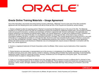 Copyright © 2010, Oracle and/or its affiliates. All rights reserved. Oracle Proprietary and Confidential
Oracle Online Training Materials – Usage Agreement
Use of the information, documents and online training courses (collectively, “Materials”) found on this area of the Site constitutes
agreement with the following terms and conditions (as well as those set forth in the Purpose and Disclaimer sections below):
1. Oracle is pleased to allow its business partner (“Partner”) to download the Materials found on this area of the Site. The Materials
provided on or through this area of the Site are confidential to Oracle and protected by intellectual property laws, and provided to Partner
under and pursuant to the terms, conditions and restrictions of Partner’s agreement with Oracle to participate in the applicable beta
program pertaining to the Software (as defined below) (“Beta Trial License Agreement”), as well as any additional terms, conditions and
restrictions set forth in any area of this Site or in any Materials provided on or through this Site. In the event of any conflict or
inconsistency between the terms, conditions and restrictions set forth in the Beta Trial License Agreement and those set forth in any area
of this Site on in any Materials provided on or through this Site, the former shall have precedence with respect to Partner’s access and
use of the Site and Materials, provided, however, that notwithstanding anything to the contrary in the Beta Trial License Agreement,
Partner will restrict access to and disclosure of Materials only to its employees who require access to Materials in connection with the
Beta Trial License Agreement.
2. Oracle is a registered trademark of Oracle Corporation and/or its affiliates. Other names may be trademarks of their respective
owners.
3. Oracle disclaims any warranties or representations as to the accuracy or completeness of any Materials. Materials are provided "as
is" without warranty of any kind, either express, implied or statutory, including without limitation the implied warranties of merchantability,
satisfactory quality, fitness for a particular purpose, accuracy, timeliness and non-infringement of third-party rights. The information
contained herein is subject to change without notice.
4. Under no circumstances shall Oracle be liable for any loss, damage, liability or expense incurred or suffered which is claimed to have
resulted from use of these Materials. As a condition of use of the Materials, Partner agrees to indemnify Oracle from and against any and
all actions, claims, losses, damages, liabilities and expenses (including reasonable attorneys' fees) arising out of Partner’s use of the
Materials.
 