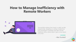 How to Manage Inefficiency with
Remote Workers
"Successfully working from home is a skill, just like
programming, designing or writing. It takes time
and commitment to develop that skill, and the
traditional office culture doesn’t give us any reason
to do that."
- Alex Turnbull
 