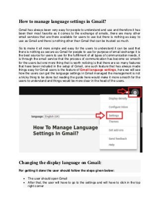 How to manage language settings in Gmail?
Gmail has always been very easy for people to understand and use and therefore it has
been their most favorite as it comes to the exchange of emails, there are many other
email services that are there available for users to use but there is nothing as easy to
use as Gmail and there is nothing other than Gmail that can be trusted so much.
So to make it all more simple and easy for the users to understand it can be said that
there is nothing as secure as Gmail for people to use for purpose of email exchange it is
the best source for users to use for the fulfillment of all types of communication needs, it
is through the email service that the process of communication has become so smooth
for the users but one more thing that is worth noticing is that there are so many features
that have been included in the setup of Gmail, one such feature that has always made
things easy for Gmail users is the feature of Gmail language settings, here we will see
how the users can get the language settings in Gmail managed the management is not
a tricky thing to be done but reading the guide here would make it more smooth for the
users to understand and things would be more clear in the head of the users.
Changing the display language on Gmail:
For getting it done the user should follow the steps given below:
 The user should open Gmail
 After that, the user will have to go to the settings and will have to click in the top
right corner
 