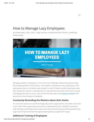 10/6/21, 10:31 AM How to Manage Lazy Employees | Shawn Nutley | Entrepreneurship
https://shawnnutley.net/how-to-manage-lazy-employees/ 1/4
How to Manage Lazy Employees
by shawnnutley | Oct 6, 2021 | Blog, business, entrepreneurship, finance, Leadership,
Shawn Nutley
Managing stubborn employees is one of the main challenges facing many bosses today.
But everything doesn’t end up there. The problem could become very catastrophic if the
appropriate action is not taken early enough. So, even if they’ve started reporting to work
late, losing their interest in working hard, or have just become bored, then there are ways
of bringing them back on track. Here are the five best ways of managing employees that
every boss should employ immediately.
Constantly Reminding the Workers about their Duties
It’s normal for workers to somehow forget about their organization’s roles after some time.
It can reduce their productivity and result in unbelievable losses. Calling for occasional
staff meetings and telling workers about what they should be doing could rejuvenate their
urge to work hard and meet the organizational goals by a significant margin.
Additional Training of Employees
a
a
 