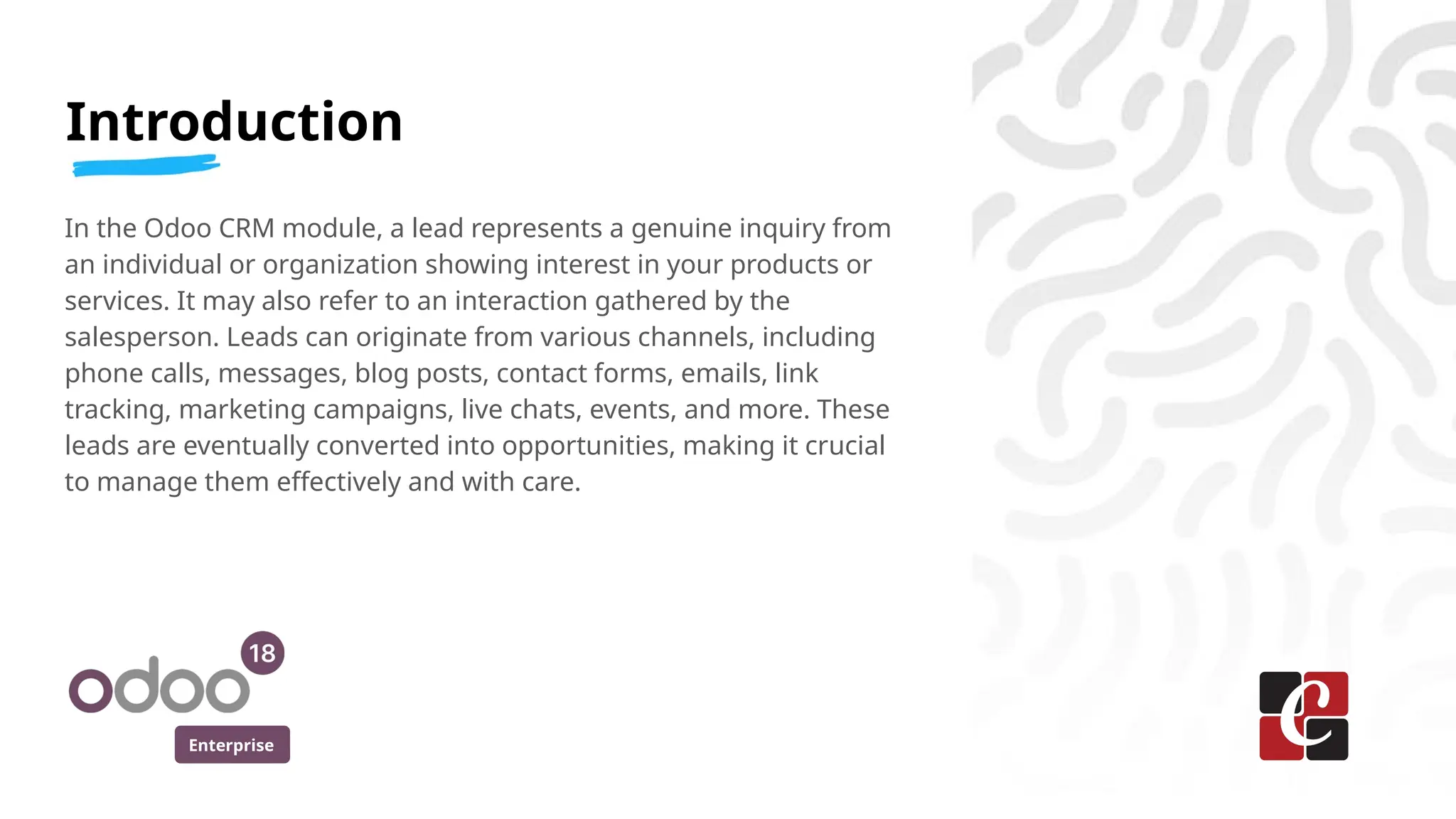 Enterprise
In the Odoo CRM module, a lead represents a genuine inquiry from
an individual or organization showing interest in your products or
services. It may also refer to an interaction gathered by the
salesperson. Leads can originate from various channels, including
phone calls, messages, blog posts, contact forms, emails, link
tracking, marketing campaigns, live chats, events, and more. These
leads are eventually converted into opportunities, making it crucial
to manage them effectively and with care.
Introduction
 