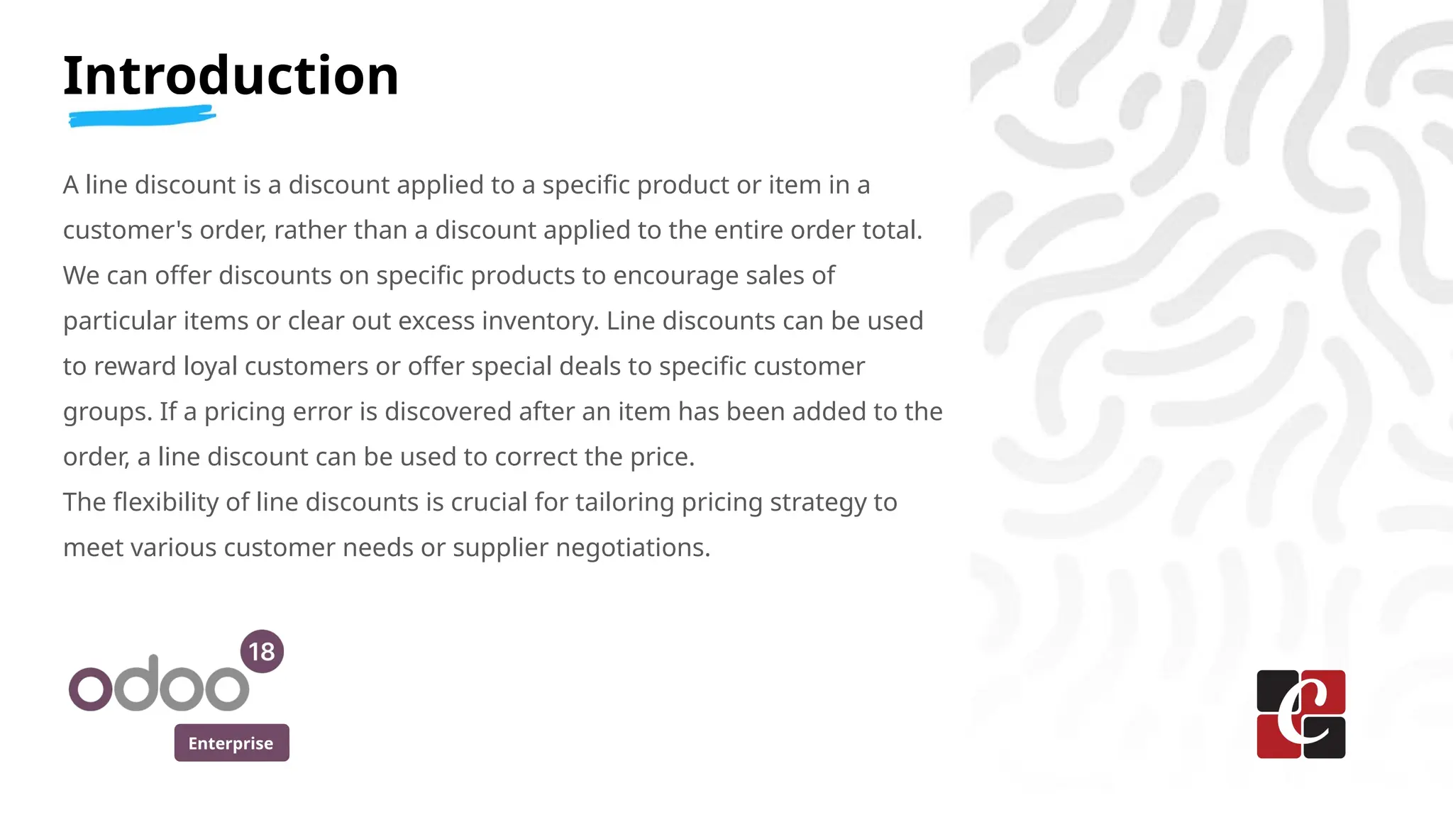 Enterprise
Introduction
A line discount is a discount applied to a specific product or item in a
customer's order, rather than a discount applied to the entire order total.
We can offer discounts on specific products to encourage sales of
particular items or clear out excess inventory. Line discounts can be used
to reward loyal customers or offer special deals to specific customer
groups. If a pricing error is discovered after an item has been added to the
order, a line discount can be used to correct the price.
The flexibility of line discounts is crucial for tailoring pricing strategy to
meet various customer needs or supplier negotiations.
 