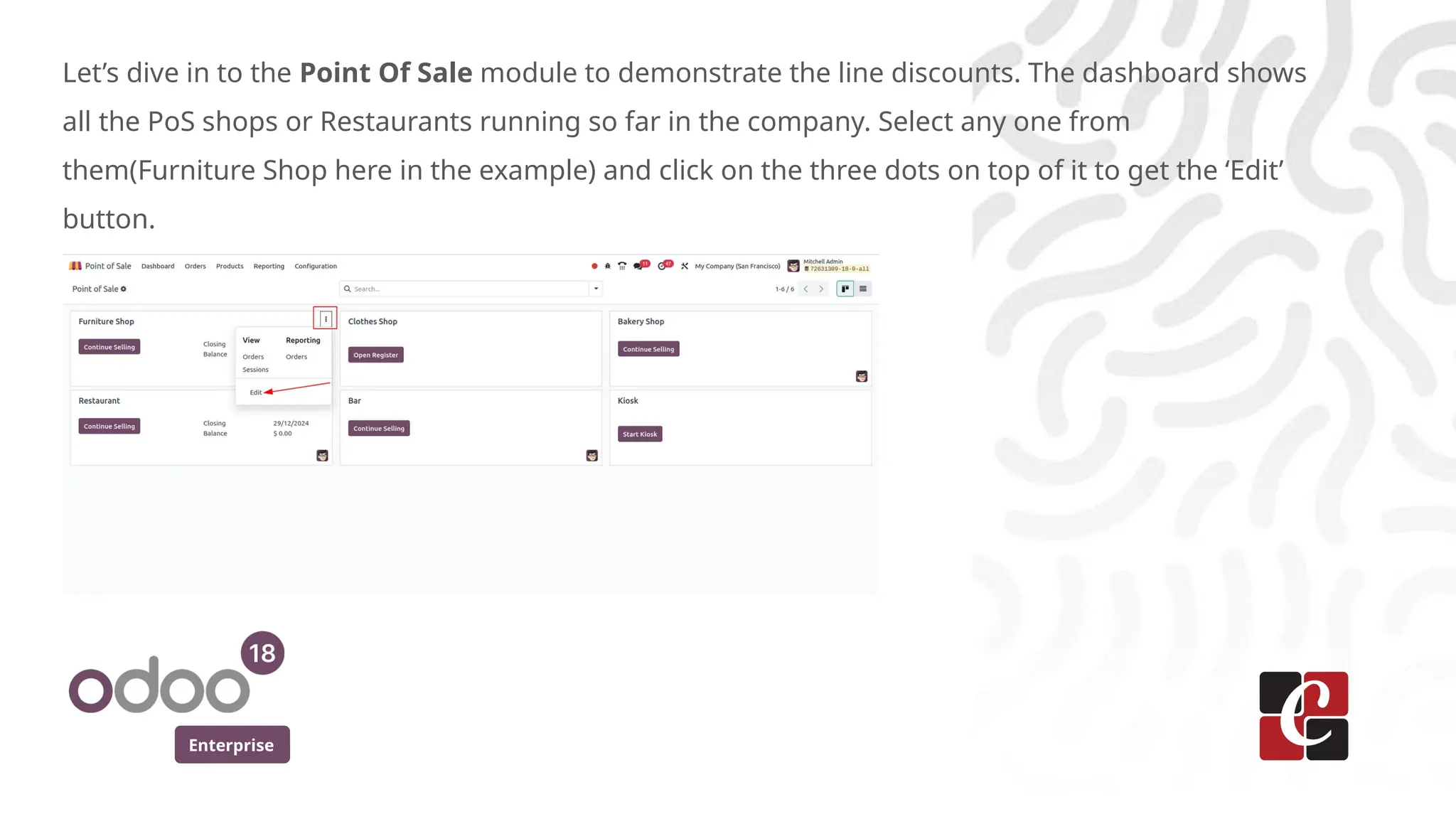 Enterprise
Let’s dive in to the Point Of Sale module to demonstrate the line discounts. The dashboard shows
all the PoS shops or Restaurants running so far in the company. Select any one from
them(Furniture Shop here in the example) and click on the three dots on top of it to get the ‘Edit’
button.
 
