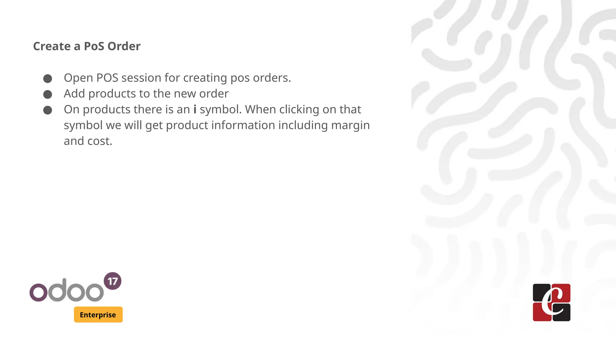 Enterprise
Create a PoS Order
● Open POS session for creating pos orders.
● Add products to the new order
● On products there is an i symbol. When clicking on that
symbol we will get product information including margin
and cost.
 