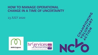 HOW TO MANAGE OPERATIONAL
CHANGE IN A TIME OF UNCERTAINTY
23 JULY 2020
 