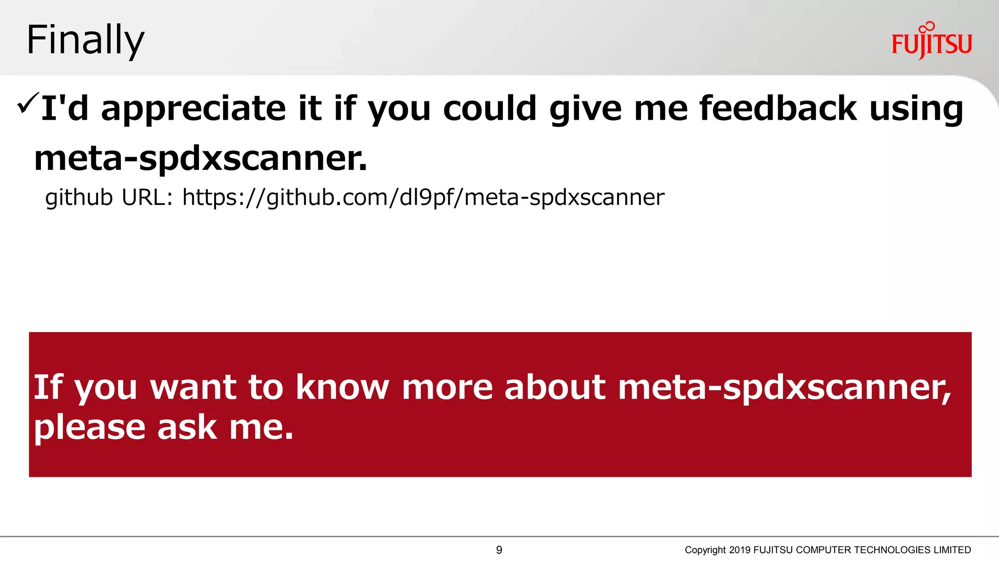 Finally
Copyright 2019 FUJITSU COMPUTER TECHNOLOGIES LIMITED
I'd appreciate it if you could give me feedback using
meta-spdxscanner.
github URL: https://github.com/dl9pf/meta-spdxscanner
If you want to know more about meta-spdxscanner,
please ask me.
9
 