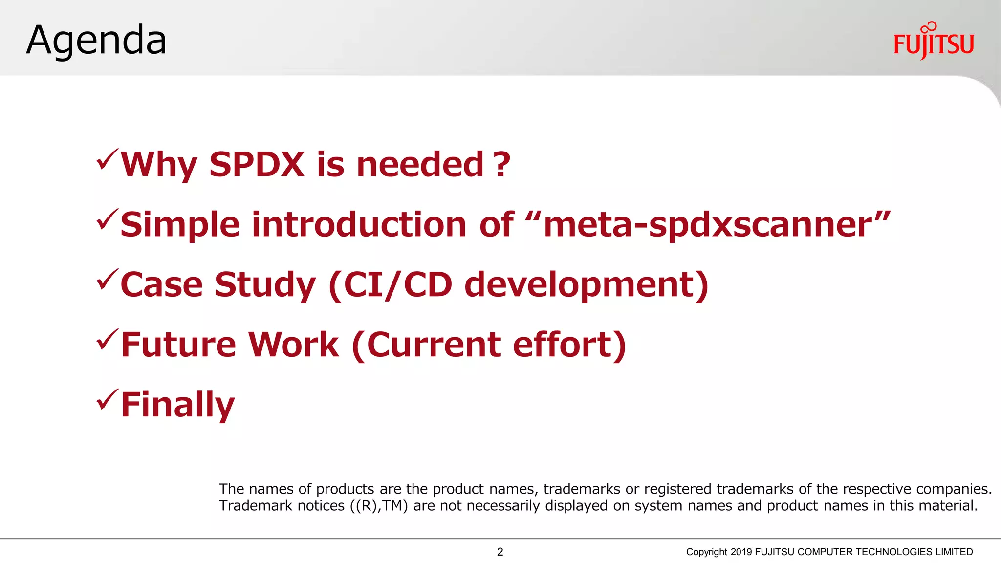 Agenda
Copyright 2019 FUJITSU COMPUTER TECHNOLOGIES LIMITED
Why SPDX is needed？
Simple introduction of “meta-spdxscanner”
Case Study (CI/CD development)
Future Work (Current effort)
Finally
The names of products are the product names, trademarks or registered trademarks of the respective companies.
Trademark notices ((R),TM) are not necessarily displayed on system names and product names in this material.
2
 