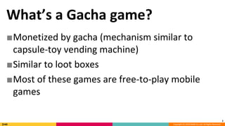 Copyright (C) 2018 DeNA Co.,Ltd. All Rights Reserved.
What’s a Gacha game?
■Monetized by gacha (mechanism similar to
capsule-toy vending machine)
■Similar to loot boxes
■Most of these games are free-to-play mobile
games
2
 