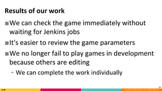 Copyright (C) 2018 DeNA Co.,Ltd. All Rights Reserved.
Results of our work
■We can check the game immediately without
waiting for Jenkins jobs
■It's easier to review the game parameters
■We no longer fail to play games in development
because others are editing
⁃ We can complete the work individually
23
 