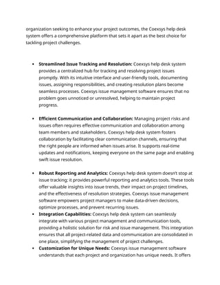 organization seeking to enhance your project outcomes, the Coexsys help desk
system offers a comprehensive platform that sets it apart as the best choice for
tackling project challenges.
 Streamlined Issue Tracking and Resolution: Coexsys help desk system
provides a centralized hub for tracking and resolving project issues
promptly. With its intuitive interface and user-friendly tools, documenting
issues, assigning responsibilities, and creating resolution plans become
seamless processes. Coexsys issue management software ensures that no
problem goes unnoticed or unresolved, helping to maintain project
progress.
 Efficient Communication and Collaboration: Managing project risks and
issues often requires effective communication and collaboration among
team members and stakeholders. Coexsys help desk system fosters
collaboration by facilitating clear communication channels, ensuring that
the right people are informed when issues arise. It supports real-time
updates and notifications, keeping everyone on the same page and enabling
swift issue resolution.
 Robust Reporting and Analytics: Coexsys help desk system doesn’t stop at
issue tracking; it provides powerful reporting and analytics tools. These tools
offer valuable insights into issue trends, their impact on project timelines,
and the effectiveness of resolution strategies. Coexsys issue management
software empowers project managers to make data-driven decisions,
optimize processes, and prevent recurring issues.
 Integration Capabilities: Coexsys help desk system can seamlessly
integrate with various project management and communication tools,
providing a holistic solution for risk and issue management. This integration
ensures that all project-related data and communication are consolidated in
one place, simplifying the management of project challenges.
 Customization for Unique Needs: Coexsys issue management software
understands that each project and organization has unique needs. It offers
 