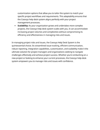 customization options that allow you to tailor the system to match your
specific project workflows and requirements. This adaptability ensures that
the Coexsys help desk system aligns perfectly with your project
management processes.
 Scalability: As your organization grows and undertakes more complex
projects, the Coexsys help desk system scales with you. It can accommodate
increasing project volumes and complexities without compromising its
efficiency and effectiveness in managing risks and issues.
In managing project risks and issues, the Coexsys Help Desk System is the
quintessential choice. Its streamlined issue tracking, efficient communication,
robust reporting, integration capabilities, customization, and scalability make it the
ultimate solution for project managers and organizations seeking to navigate
challenges effectively and achieve project success. Whether you’re embarking on a
new project or looking to enhance your current processes, the Coexsys help desk
system empowers you to manage risks and issues with confidence.
 