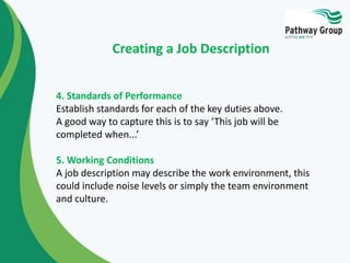 4. Standards of Performance
Establish standards for each of the key duties above.
A good way to capture this is to say ‘This job will be
completed when...’
5. Working Conditions
A job description may describe the work environment, this
could include noise levels or simply the team environment
and culture.
Creating a Job Description
 