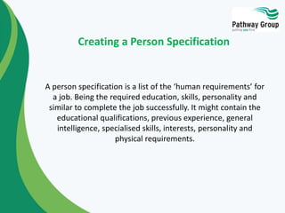 A person specification is a list of the ‘human requirements’ for
a job. Being the required education, skills, personality and
similar to complete the job successfully. It might contain the
educational qualifications, previous experience, general
intelligence, specialised skills, interests, personality and
physical requirements.
Creating a Person Specification
 