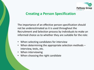 The importance of an effective person specification should
not be underestimated as it is used throughout the
Recruitment and Selection process by individuals to make an
informed choice as to whether they are suitable for the role:
• When selecting candidates for interview
• When determining the appropriate selection methods –
interview, tests, etc.
• When interviewing
• When choosing the right candidate
Creating a Person Specification
 