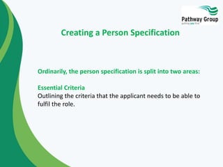 Ordinarily, the person specification is split into two areas:
Essential Criteria
Outlining the criteria that the applicant needs to be able to
fulfil the role.
Creating a Person Specification
 