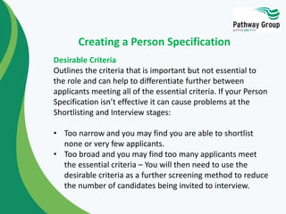 Desirable Criteria
Outlines the criteria that is important but not essential to
the role and can help to differentiate further between
applicants meeting all of the essential criteria. If your Person
Specification isn’t effective it can cause problems at the
Shortlisting and Interview stages:
• Too narrow and you may find you are able to shortlist
none or very few applicants.
• Too broad and you may find too many applicants meet
the essential criteria – You will then need to use the
desirable criteria as a further screening method to reduce
the number of candidates being invited to interview.
Creating a Person Specification
 