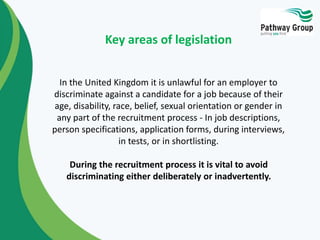 In the United Kingdom it is unlawful for an employer to
discriminate against a candidate for a job because of their
age, disability, race, belief, sexual orientation or gender in
any part of the recruitment process - In job descriptions,
person specifications, application forms, during interviews,
in tests, or in shortlisting.
During the recruitment process it is vital to avoid
discriminating either deliberately or inadvertently.
Key areas of legislation
 