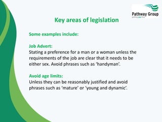 Some examples include:
Job Advert:
Stating a preference for a man or a woman unless the
requirements of the job are clear that it needs to be
either sex. Avoid phrases such as ‘handyman’.
Avoid age limits:
Unless they can be reasonably justified and avoid
phrases such as ‘mature’ or ‘young and dynamic’.
Key areas of legislation
 