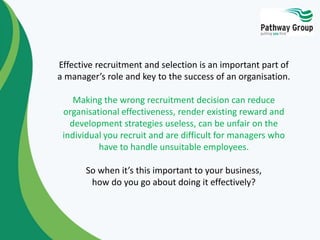 Effective recruitment and selection is an important part of
a manager’s role and key to the success of an organisation.
Making the wrong recruitment decision can reduce
organisational effectiveness, render existing reward and
development strategies useless, can be unfair on the
individual you recruit and are difficult for managers who
have to handle unsuitable employees.
So when it’s this important to your business,
how do you go about doing it effectively?
 