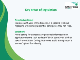 Avoid Advertising:
In places with very limited reach i.e. a specific religious
magazine which many potential candidates may not read.
Selection:
Avoid asking for unnecessary personal information on
application forms such as date of birth, country of birth or
sexual orientation. During interviews avoid asking about a
woman’s plans for a family.
Key areas of legislation
 