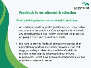 When providing feedback to unsuccessful candidates:
• All feedback should be professionally focused, constructive
and of use to the candidate. Contact applicants in line with
any advertised deadlines- inform them that the process is
on-going if a decision has not been made.
• It is right to provide feedback on negative aspects of an
application or performance at interview/selection test
stage, providing it relates to an individual ́s ability in
relation to meeting the advertised About the Job
requirements, which have been measured under a fair and
objective assessment process.
Feedback in recruitment & selection
 