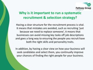 Having a clear structure for the recruitment process is vital.
It means that mistakes are avoided, such as recruiting ‘just
because we need to replace someone’, it means that
businesses can avoid missing key tasks off job descriptions
and goes a long way to ensuring the people you recruit have
both the right skills and personality traits.
In addition, by having a clear view on how your business will
seek candidates and select them, you continually improve
your chances of finding the right people for your business.
Why is it important to run a systematic
recruitment & selection strategy?
 