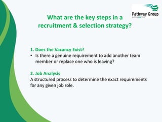 1. Does the Vacancy Exist?
• Is there a genuine requirement to add another team
member or replace one who is leaving?
2. Job Analysis
A structured process to determine the exact requirements
for any given job role.
What are the key steps in a
recruitment & selection strategy?
 