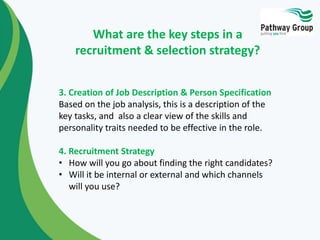 3. Creation of Job Description & Person Specification
Based on the job analysis, this is a description of the
key tasks, and also a clear view of the skills and
personality traits needed to be effective in the role.
4. Recruitment Strategy
• How will you go about finding the right candidates?
• Will it be internal or external and which channels
will you use?
What are the key steps in a
recruitment & selection strategy?
 