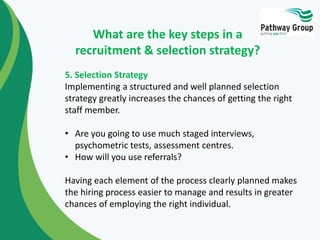 5. Selection Strategy
Implementing a structured and well planned selection
strategy greatly increases the chances of getting the right
staff member.
• Are you going to use much staged interviews,
psychometric tests, assessment centres.
• How will you use referrals?
Having each element of the process clearly planned makes
the hiring process easier to manage and results in greater
chances of employing the right individual.
What are the key steps in a
recruitment & selection strategy?
 
