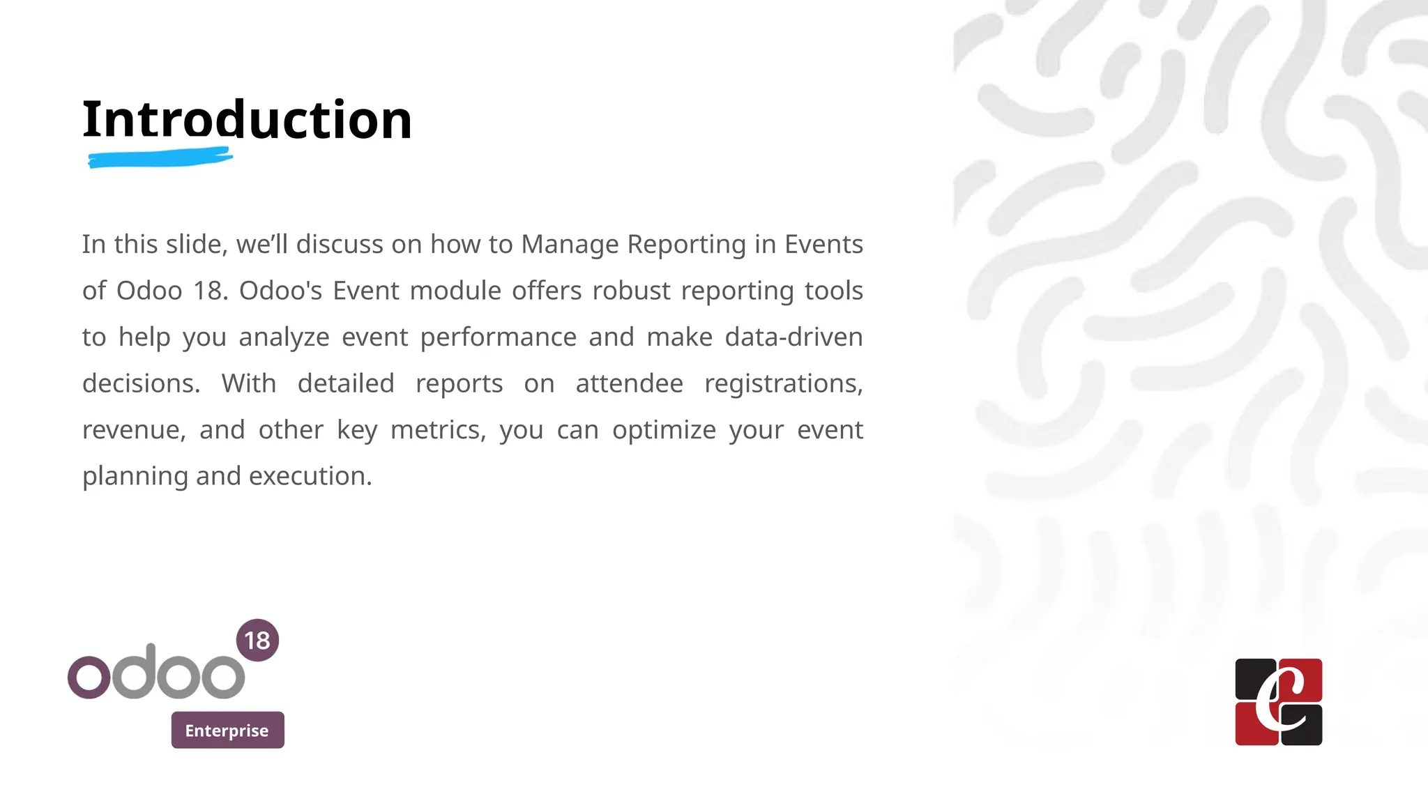 Enterprise
Introduction
In this slide, we’ll discuss on how to Manage Reporting in Events
of Odoo 18. Odoo's Event module offers robust reporting tools
to help you analyze event performance and make data-driven
decisions. With detailed reports on attendee registrations,
revenue, and other key metrics, you can optimize your event
planning and execution.
 