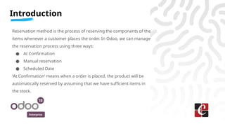 Enterprise
Introduction
Reservation method is the process of reserving the components of the
items whenever a customer places the order. In Odoo, we can manage
the reservation process using three ways:
● At Confirmation
● Manual reservation
● Scheduled Date
‘At Confirmation’ means when a order is placed, the product will be
automatically reserved by assuming that we have sufficient items in
the stock.
 