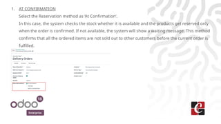Enterprise
1. AT CONFIRMATION
Select the Reservation method as ‘At Confirmation’.
In this case, the system checks the stock whether it is available and the products get reserved only
when the order is confirmed. If not available, the system will show a waiting message. This method
confirms that all the ordered items are not sold out to other customers before the current order is
fulfilled.
 