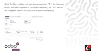 Enterprise
Go to the Sales module to create a new quotation. Fill in the customer
details and add the products. Let’s add the quantity as 3 and we can
see the green label as the product is available in the stock.
 