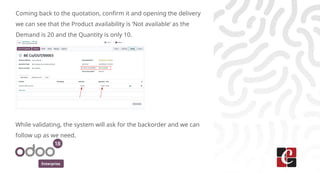 Enterprise
Coming back to the quotation, confirm it and opening the delivery
we can see that the Product availability is ‘Not available’ as the
Demand is 20 and the Quantity is only 10.
While validating, the system will ask for the backorder and we can
follow up as we need.
 