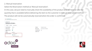 Enterprise
2. Manual reservation
Select the Reservation method as ‘Manual reservation’.
In this case, we just need to manually check the availability of the product and we need to take the
quantity that is available before delivering the item to the customer in manual reservation method.
The product will not be automatically reserved when the order is confirmed.
 