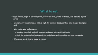 What to eat
• Light meals, high in carbohydrate, based on rice, pasta or bread, are easy to digest.
Avoid
• Meals heavy in calories or with a high fat content because they take longer to digest
and
• May make you feel drowsy.
• Snack on fresh fruit and milk products and avoid spicy and fried foods.
• Limit the amount of coffee towards the end of your shift, as coffee can keep you awake
• When you are trying to sleep at home.
 