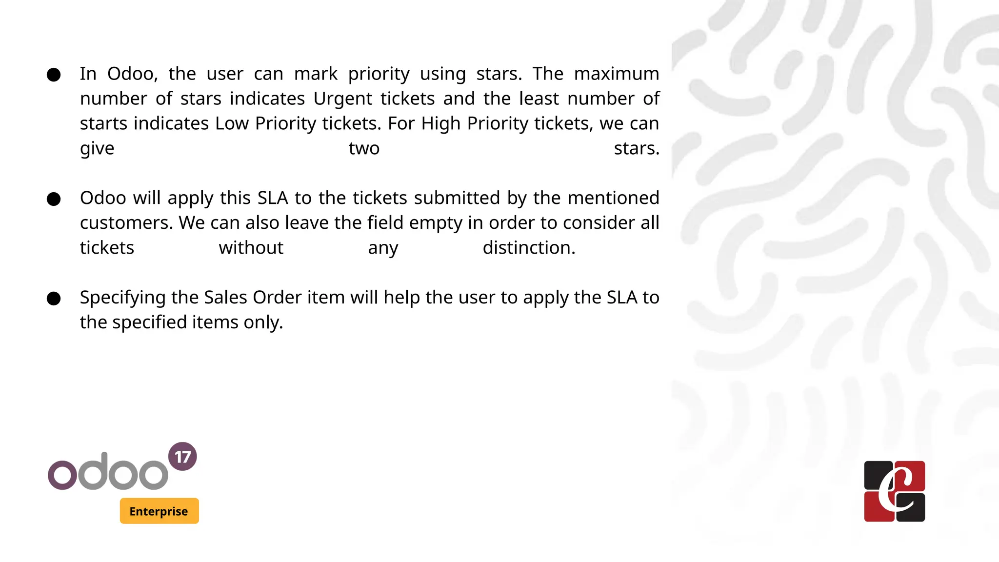 Enterprise
● In Odoo, the user can mark priority using stars. The maximum
number of stars indicates Urgent tickets and the least number of
starts indicates Low Priority tickets. For High Priority tickets, we can
give two stars.
● Odoo will apply this SLA to the tickets submitted by the mentioned
customers. We can also leave the field empty in order to consider all
tickets without any distinction.
● Specifying the Sales Order item will help the user to apply the SLA to
the specified items only.
 