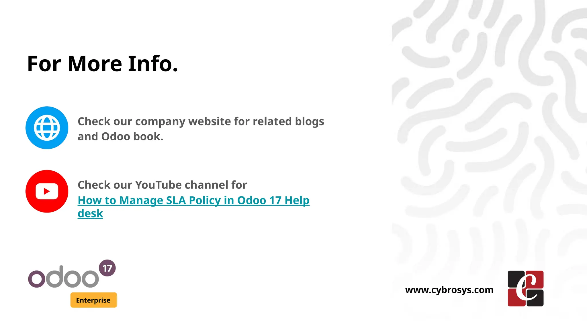 For More Info.
Check our company website for related blogs
and Odoo book.
Check our YouTube channel for
How to Manage SLA Policy in Odoo 17 Help
desk
Enterprise
www.cybrosys.com
 