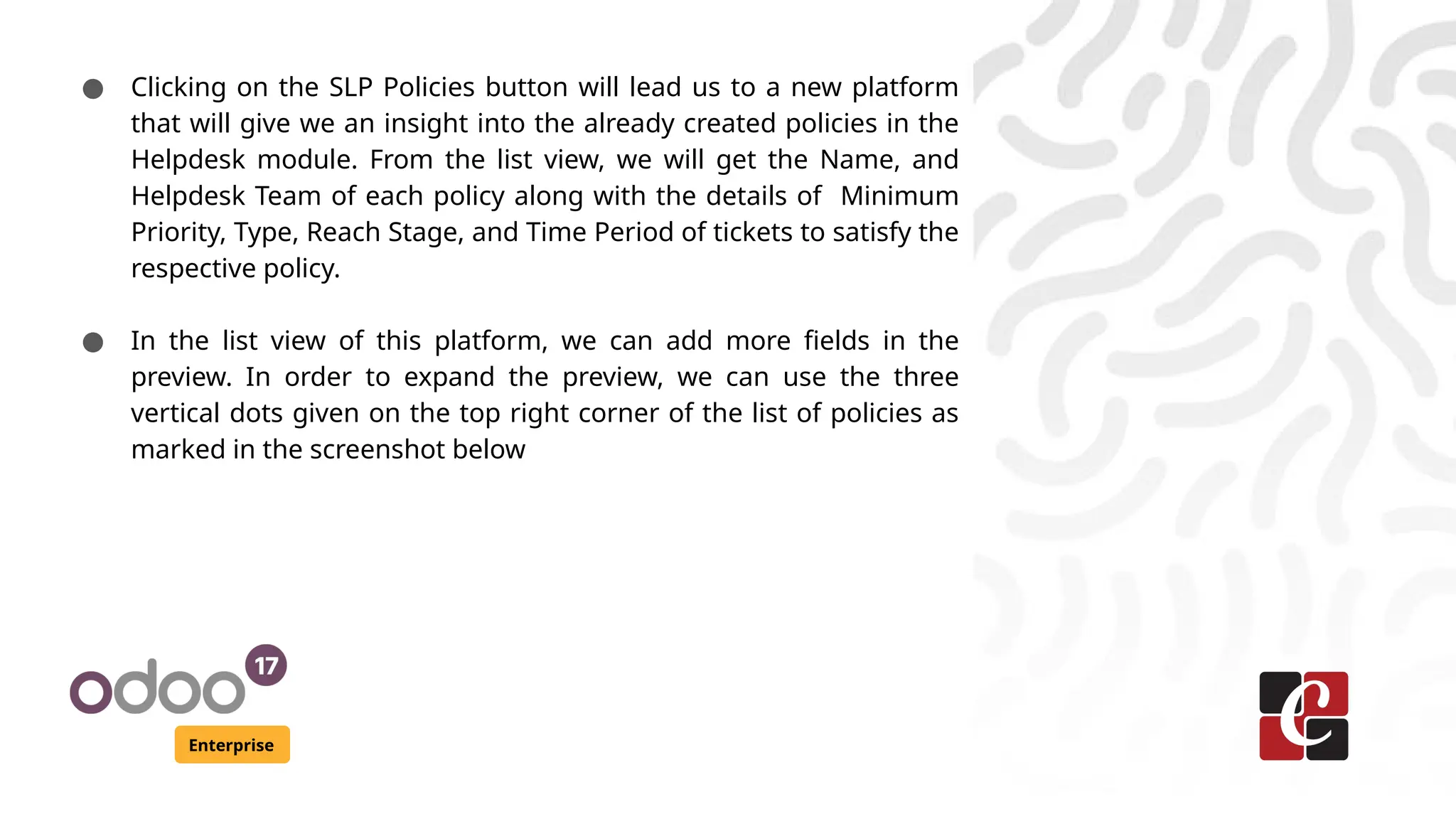 Enterprise
● Clicking on the SLP Policies button will lead us to a new platform
that will give we an insight into the already created policies in the
Helpdesk module. From the list view, we will get the Name, and
Helpdesk Team of each policy along with the details of Minimum
Priority, Type, Reach Stage, and Time Period of tickets to satisfy the
respective policy.
● In the list view of this platform, we can add more fields in the
preview. In order to expand the preview, we can use the three
vertical dots given on the top right corner of the list of policies as
marked in the screenshot below
 