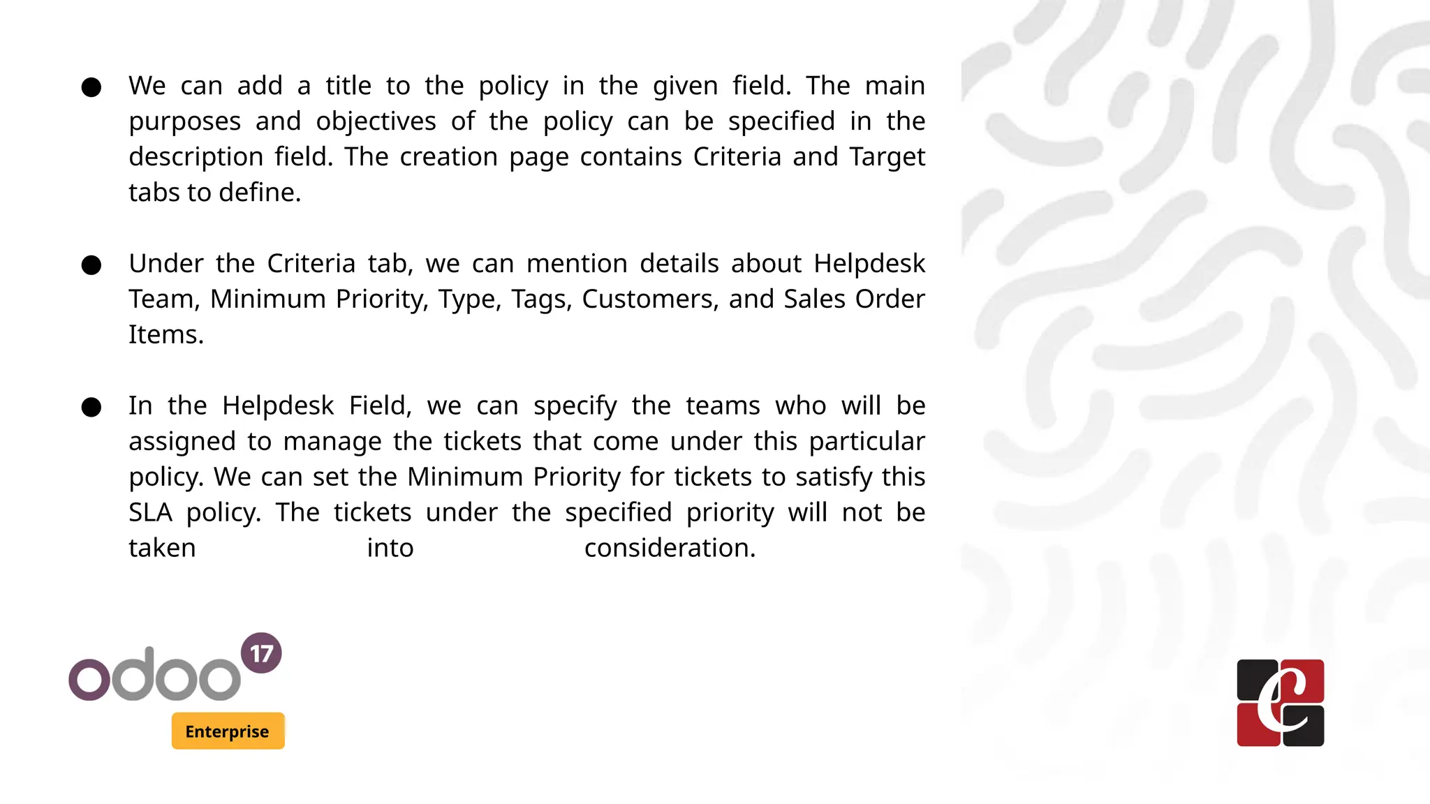 Enterprise
● We can add a title to the policy in the given field. The main
purposes and objectives of the policy can be specified in the
description field. The creation page contains Criteria and Target
tabs to define.
● Under the Criteria tab, we can mention details about Helpdesk
Team, Minimum Priority, Type, Tags, Customers, and Sales Order
Items.
● In the Helpdesk Field, we can specify the teams who will be
assigned to manage the tickets that come under this particular
policy. We can set the Minimum Priority for tickets to satisfy this
SLA policy. The tickets under the specified priority will not be
taken into consideration.
 