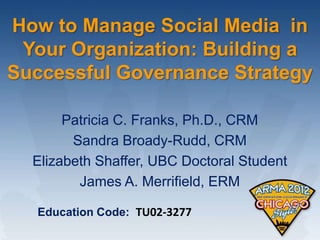 How to Manage Social Media in
 Your Organization: Building a
Successful Governance Strategy

       Patricia C. Franks, Ph.D., CRM
        Sandra Broady-Rudd, CRM
  Elizabeth Shaffer, UBC Doctoral Student
         James A. Merrifield, ERM

  Education Code: TU02-3277
 
