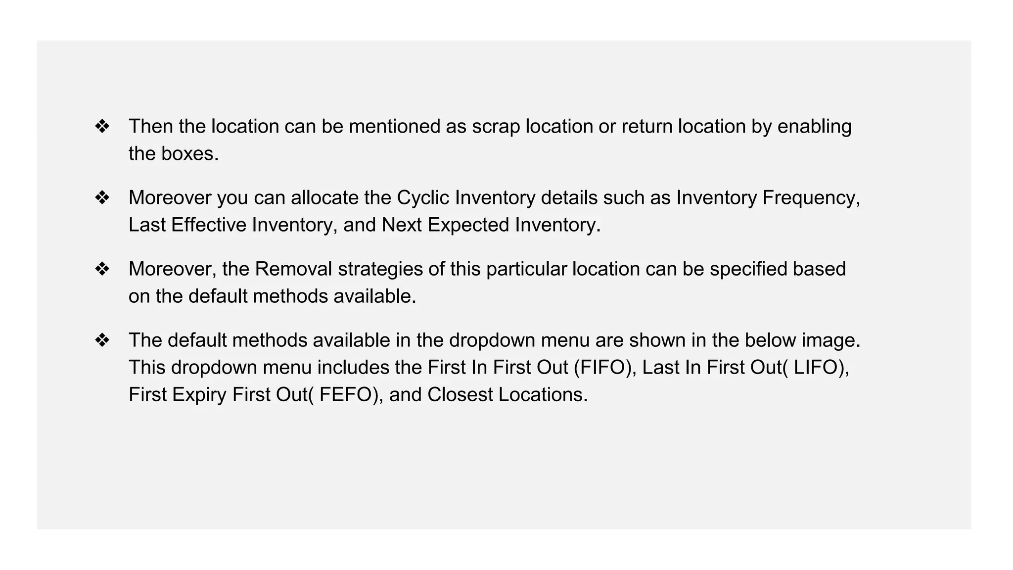 ❖ Then the location can be mentioned as scrap location or return location by enabling
the boxes.
❖ Moreover you can allocate the Cyclic Inventory details such as Inventory Frequency,
Last Effective Inventory, and Next Expected Inventory.
❖ Moreover, the Removal strategies of this particular location can be specified based
on the default methods available.
❖ The default methods available in the dropdown menu are shown in the below image.
This dropdown menu includes the First In First Out (FIFO), Last In First Out( LIFO),
First Expiry First Out( FEFO), and Closest Locations.
 