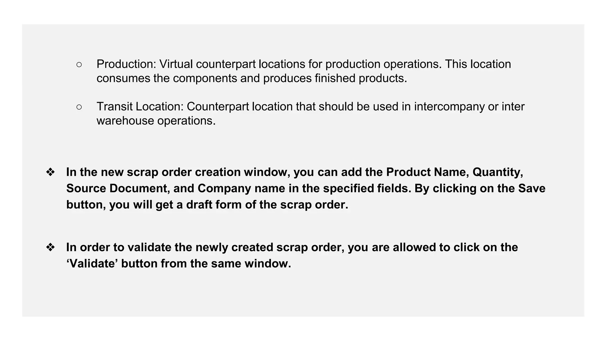 ○ Production: Virtual counterpart locations for production operations. This location
consumes the components and produces finished products.
○ Transit Location: Counterpart location that should be used in intercompany or inter
warehouse operations.
❖ In the new scrap order creation window, you can add the Product Name, Quantity,
Source Document, and Company name in the specified fields. By clicking on the Save
button, you will get a draft form of the scrap order.
❖ In order to validate the newly created scrap order, you are allowed to click on the
‘Validate’ button from the same window.
 