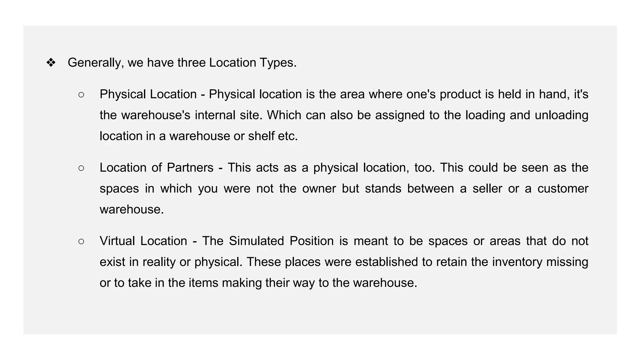 ❖ Generally, we have three Location Types.
○ Physical Location - Physical location is the area where one's product is held in hand, it's
the warehouse's internal site. Which can also be assigned to the loading and unloading
location in a warehouse or shelf etc.
○ Location of Partners - This acts as a physical location, too. This could be seen as the
spaces in which you were not the owner but stands between a seller or a customer
warehouse.
○ Virtual Location - The Simulated Position is meant to be spaces or areas that do not
exist in reality or physical. These places were established to retain the inventory missing
or to take in the items making their way to the warehouse.
 