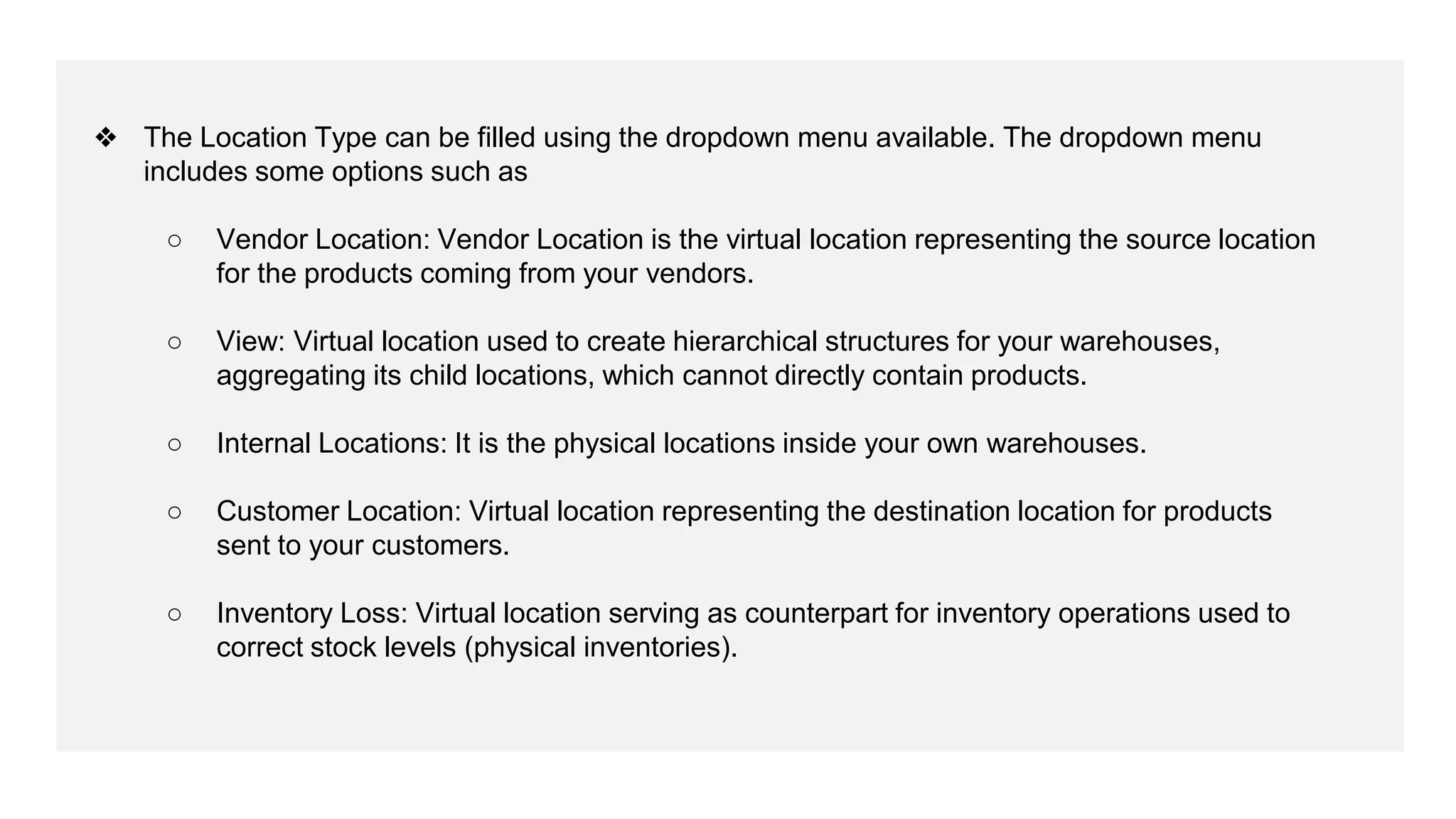 ❖ The Location Type can be filled using the dropdown menu available. The dropdown menu
includes some options such as
○ Vendor Location: Vendor Location is the virtual location representing the source location
for the products coming from your vendors.
○ View: Virtual location used to create hierarchical structures for your warehouses,
aggregating its child locations, which cannot directly contain products.
○ Internal Locations: It is the physical locations inside your own warehouses.
○ Customer Location: Virtual location representing the destination location for products
sent to your customers.
○ Inventory Loss: Virtual location serving as counterpart for inventory operations used to
correct stock levels (physical inventories).
 