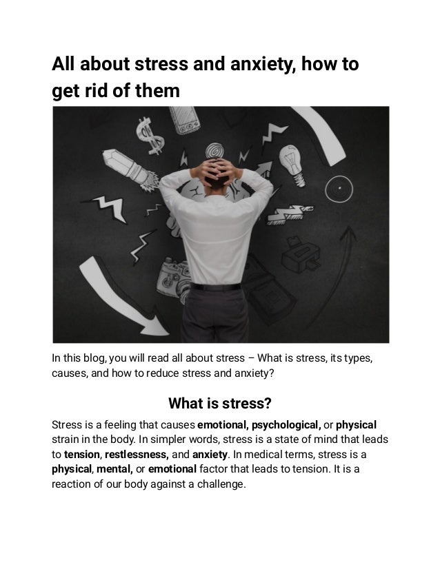 All about stress and anxiety, how to
get rid of them
In this blog, you will read all about stress – What is stress, its types,
causes, and how to reduce stress and anxiety?
What is stress?
Stress is a feeling that causes emotional, psychological, or physical
strain in the body. In simpler words, stress is a state of mind that leads
to tension, restlessness, and anxiety. In medical terms, stress is a
physical, mental, or emotional factor that leads to tension. It is a
reaction of our body against a challenge.
 