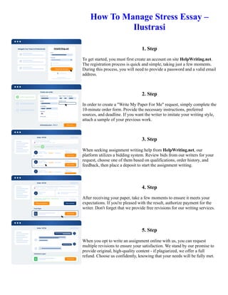 How To Manage Stress Essay –
Ilustrasi
1. Step
To get started, you must first create an account on site HelpWriting.net.
The registration process is quick and simple, taking just a few moments.
During this process, you will need to provide a password and a valid email
address.
2. Step
In order to create a "Write My Paper For Me" request, simply complete the
10-minute order form. Provide the necessary instructions, preferred
sources, and deadline. If you want the writer to imitate your writing style,
attach a sample of your previous work.
3. Step
When seeking assignment writing help from HelpWriting.net, our
platform utilizes a bidding system. Review bids from our writers for your
request, choose one of them based on qualifications, order history, and
feedback, then place a deposit to start the assignment writing.
4. Step
After receiving your paper, take a few moments to ensure it meets your
expectations. If you're pleased with the result, authorize payment for the
writer. Don't forget that we provide free revisions for our writing services.
5. Step
When you opt to write an assignment online with us, you can request
multiple revisions to ensure your satisfaction. We stand by our promise to
provide original, high-quality content - if plagiarized, we offer a full
refund. Choose us confidently, knowing that your needs will be fully met.
How To Manage Stress Essay – Ilustrasi How To Manage Stress Essay – Ilustrasi
 