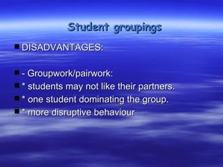 Student groupings

 DISADVANTAGES:
 - Groupwork/pairwork:
 * students may not like their partners.
 * one student dominating the group.
 * more disruptive behaviour
 